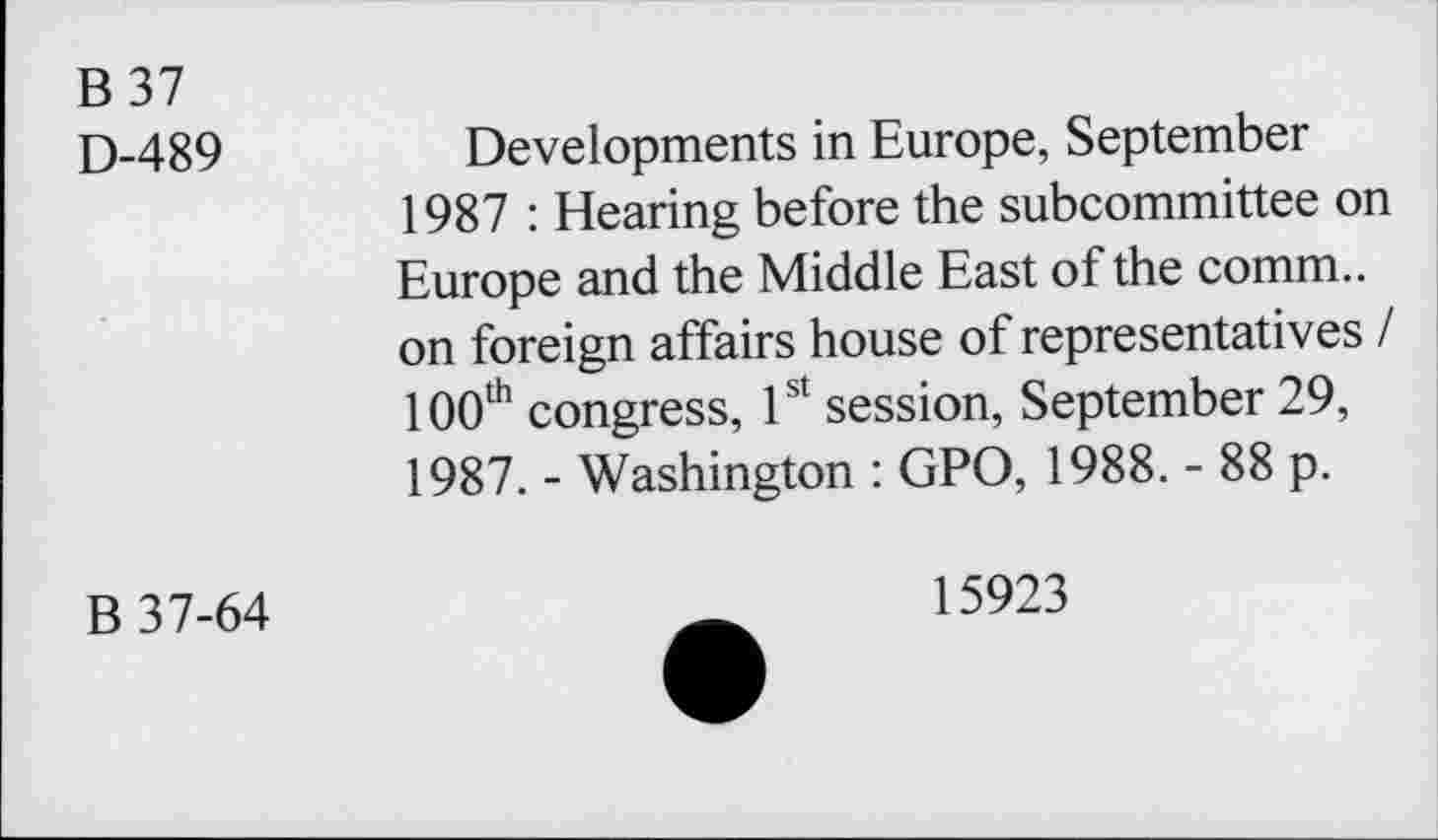 ﻿B37
D-489	Developments in Europe, September
1987 : Hearing before the subcommittee on Europe and the Middle East of the common foreign affairs house of representatives / 100th congress, 1st session, September 29, 1987. - Washington : GPO, 1988. - 88 p.
B 37-64
15923